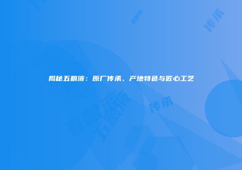 揭秘五粮液：原厂传承、产地特色与匠心工艺