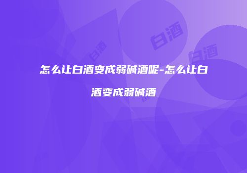 怎么让白酒变成弱碱酒呢-怎么让白酒变成弱碱酒