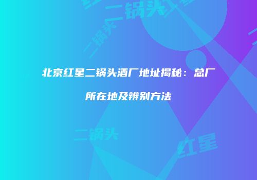 北京红星二锅头酒厂地址揭秘：总厂所在地及辨别方法