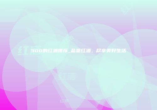 300的红酒推荐_品鉴红酒，尽享美好生活