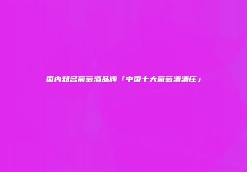 国内知名葡萄酒品牌「中国十大葡萄酒酒庄」