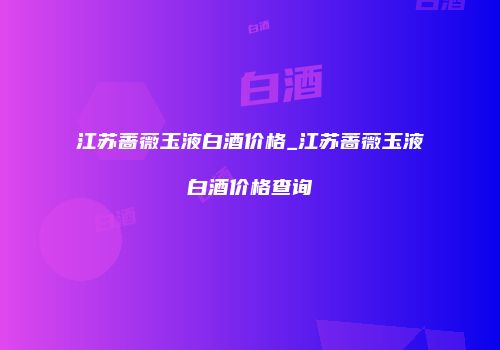 江苏蔷薇玉液白酒价格_江苏蔷薇玉液白酒价格查询