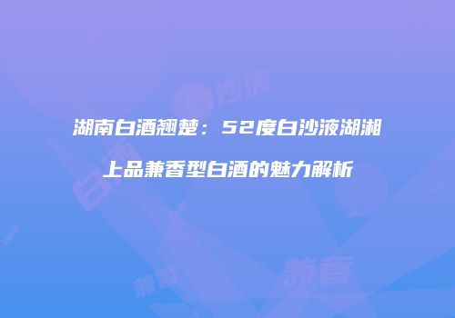 湖南白酒翘楚：52度白沙液湖湘上品兼香型白酒的魅力解析