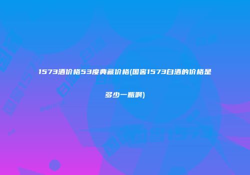 1573酒价格53度典藏价格(国窖1573白酒的价格是多少一瓶啊)