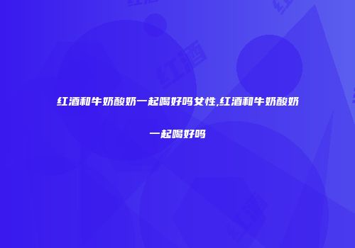 红酒和牛奶酸奶一起喝好吗女性,红酒和牛奶酸奶一起喝好吗