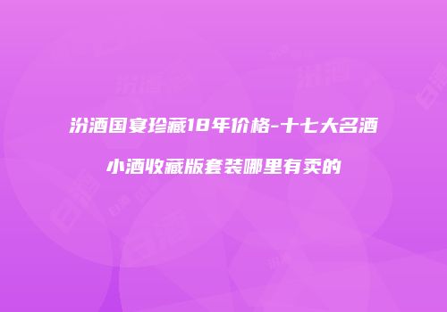 汾酒国宴珍藏18年价格-十七大名酒小酒收藏版套装哪里有卖的