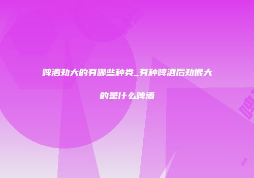 啤酒劲大的有哪些种类_有种啤酒后劲很大的是什么啤酒