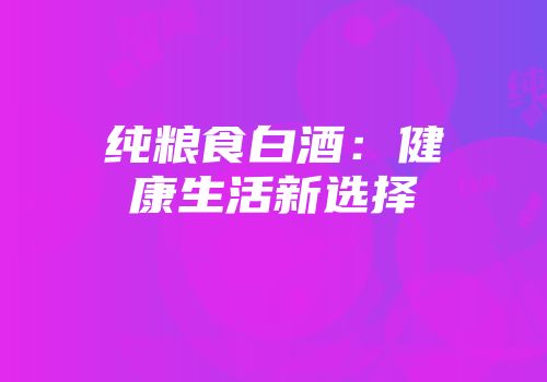 纯粮食白酒：健康生活新选择