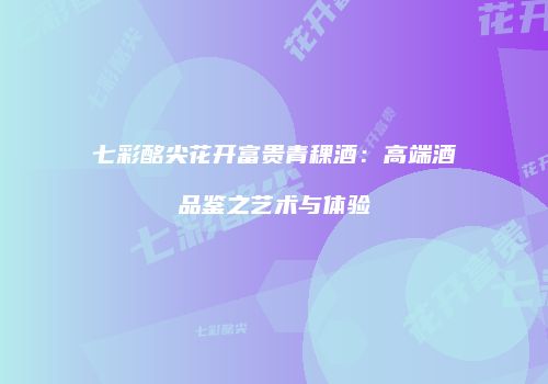 七彩酩尖花开富贵青稞酒：高端酒品鉴之艺术与体验