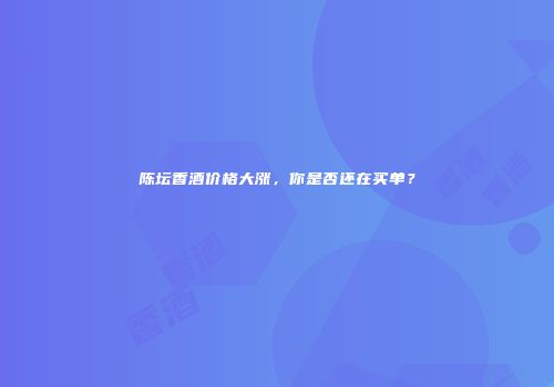 陈坛香酒价格大涨，你是否还在买单？