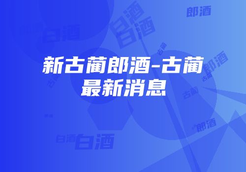 新古蔺郎酒-古蔺最新消息