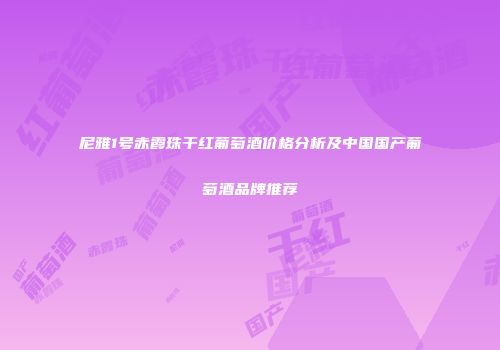 尼雅1号赤霞珠干红葡萄酒价格分析及中国国产葡萄酒品牌推荐