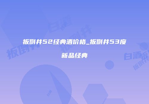扳倒井52经典酒价格_扳倒井53度新品经典