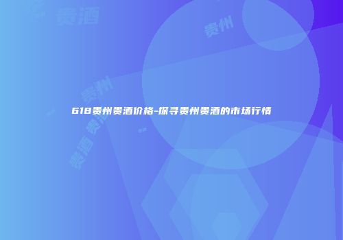 618贵州贵酒价格-探寻贵州贵酒的市场行情