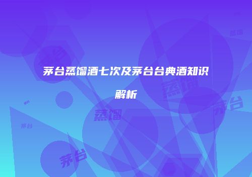茅台蒸馏酒七次及茅台台典酒知识解析
