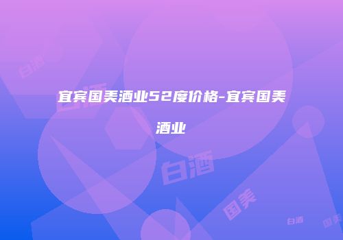 宜宾国美酒业52度价格-宜宾国美酒业