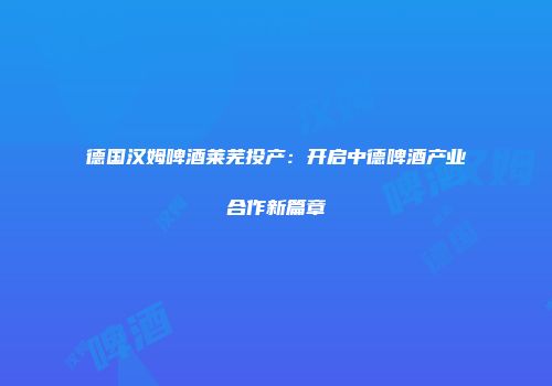 德国汉姆啤酒莱芜投产：开启中德啤酒产业合作新篇章