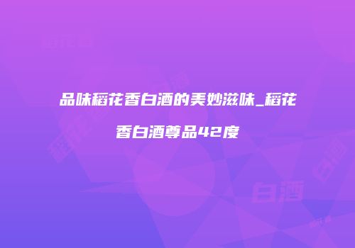 品味稻花香白酒的美妙滋味_稻花香白酒尊品42度