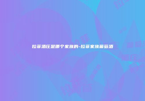 拉菲酒庄是哪个家族的-拉菲家族葡萄酒
