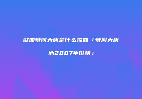 歌曲梦回大唐是什么歌曲「梦回大唐酒2007年价格」