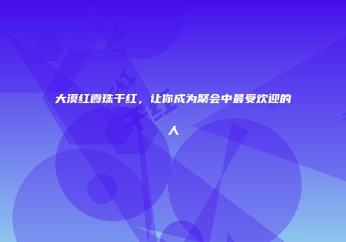 大漠红霞珠干红，让你成为聚会中最受欢迎的人