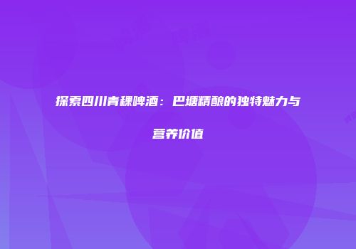 探索四川青稞啤酒：巴塘精酿的独特魅力与营养价值