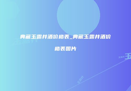 典藏玉露井酒价格表_典藏玉露井酒价格表图片