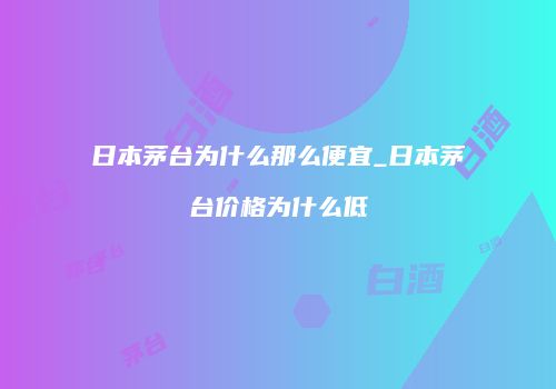 日本茅台为什么那么便宜_日本茅台价格为什么低