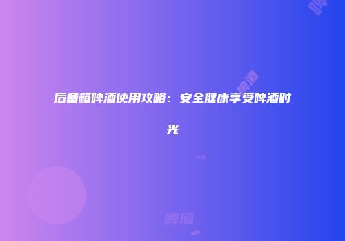 后备箱啤酒使用攻略：安全健康享受啤酒时光