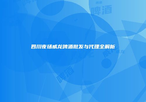 四川夜场威龙啤酒批发与代理全解析