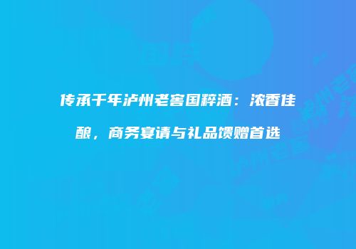 传承千年泸州老窖国粹酒：浓香佳酿，商务宴请与礼品馈赠首选