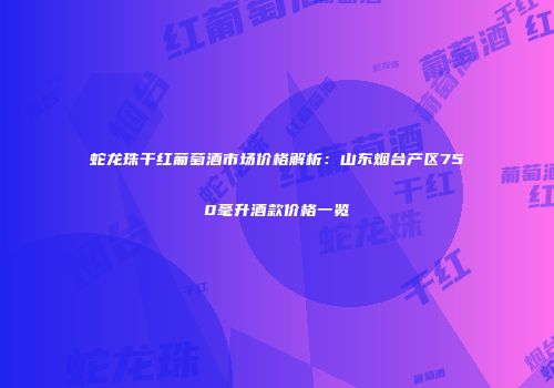 蛇龙珠干红葡萄酒市场价格解析：山东烟台产区750毫升酒款价格一览
