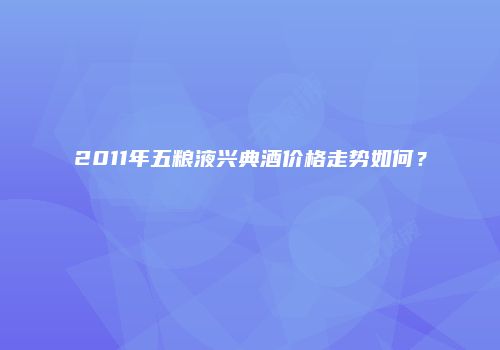 2011年五粮液兴典酒价格走势如何？