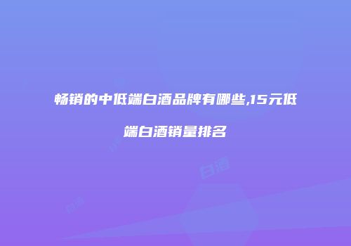 畅销的中低端白酒品牌有哪些,15元低端白酒销量排名