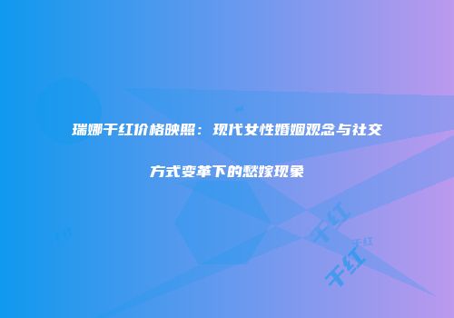 瑞娜干红价格映照：现代女性婚姻观念与社交方式变革下的愁嫁现象