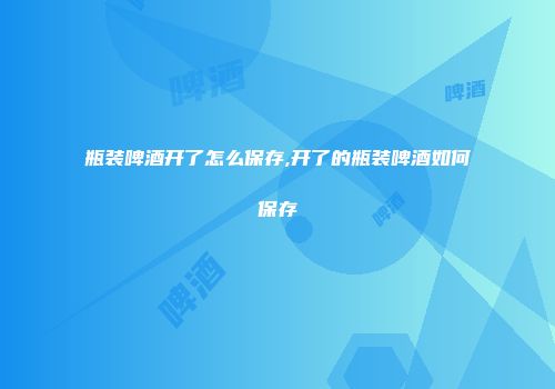 瓶装啤酒开了怎么保存,开了的瓶装啤酒如何保存