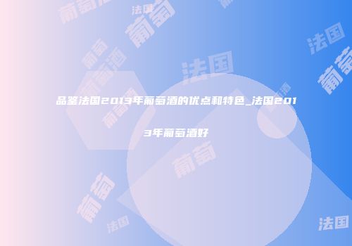 品鉴法国2013年葡萄酒的优点和特色_法国2013年葡萄酒好
