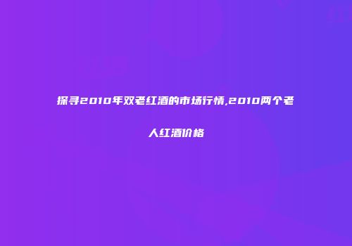 探寻2010年双老红酒的市场行情,2010两个老人红酒价格