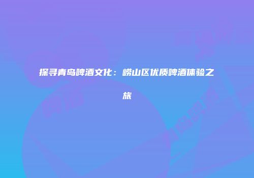 探寻青岛啤酒文化：崂山区优质啤酒体验之旅
