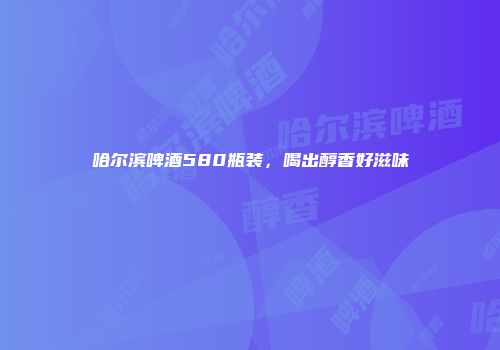 哈尔滨啤酒580瓶装，喝出醇香好滋味
