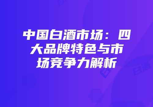 中国白酒市场：四大品牌特色与市场竞争力解析