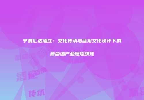 宁夏汇达酒庄：文化传承与蓝裕文化设计下的葡萄酒产业璀璨明珠