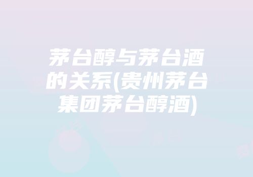茅台醇与茅台酒的关系(贵州茅台集团茅台醇酒)