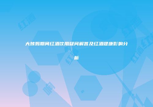 大姨妈期间红酒饮用疑问解答及红酒健康影响分析