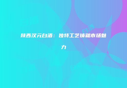 陕西汉元白酒：独特工艺铸就市场魅力