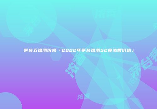 茅台五福酒价格「2002年茅台福酒52度浓香价格」