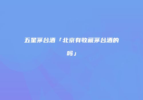 五星茅台酒「北京有收藏茅台酒的吗」