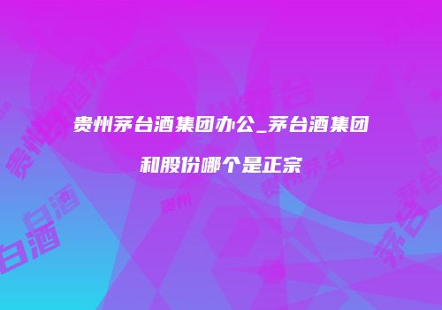 贵州茅台酒集团办公_茅台酒集团和股份哪个是正宗