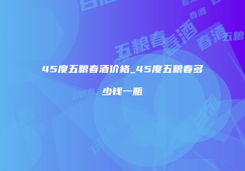 45度五粮春酒价格_45度五粮春多少钱一瓶