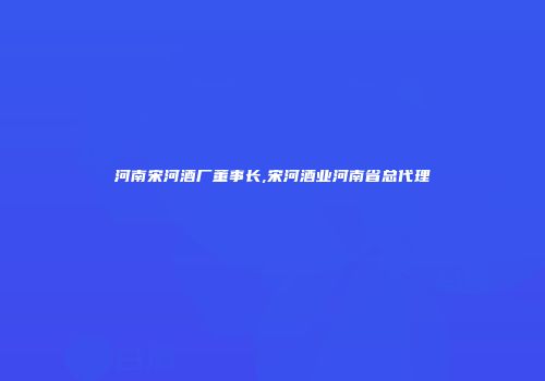 河南宋河酒厂董事长,宋河酒业河南省总代理